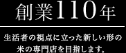 創業110年 生活者の視点に立った新しい形の米の専門店を目指します。